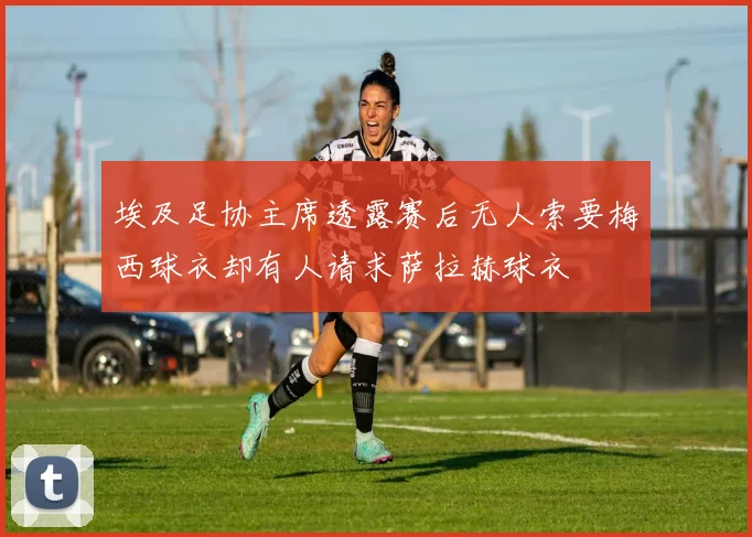 埃及足协主席透露赛后无人索要梅西球衣却有人请求萨拉赫球衣