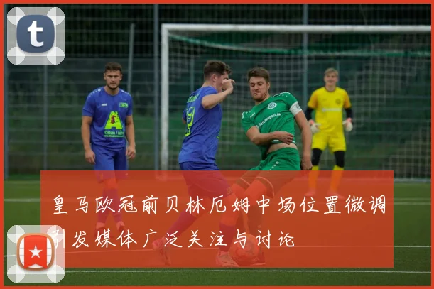 皇马欧冠前贝林厄姆中场位置微调引发媒体广泛关注与讨论
