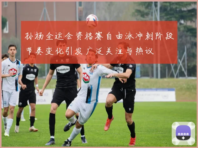 孙杨全运会资格赛自由泳冲刺阶段节奏变化引发广泛关注与热议