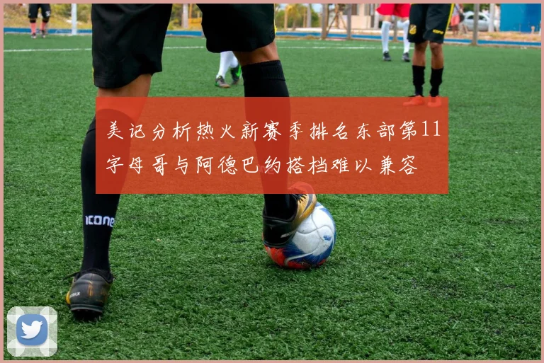 美记分析热火新赛季排名东部第11字母哥与阿德巴约搭档难以兼容
