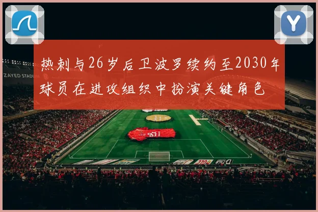 热刺与26岁后卫波罗续约至2030年球员在进攻组织中扮演关键角色