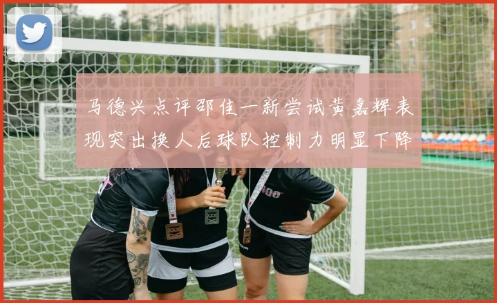 马德兴点评邵佳一新尝试黄嘉辉表现突出换人后球队控制力明显下降