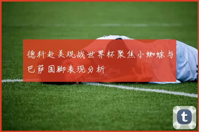 德科赴美观战世界杯聚焦小蜘蛛与巴萨国脚表现分析