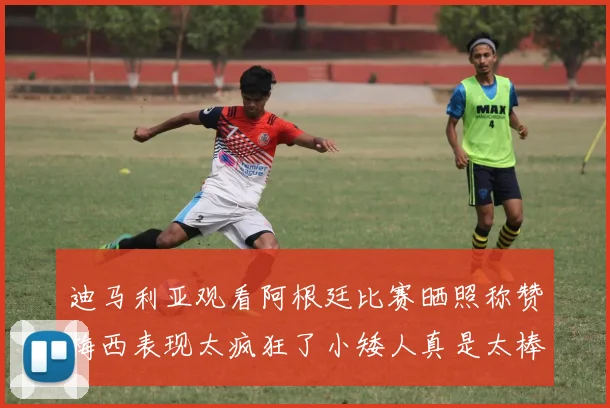 迪马利亚观看阿根廷比赛晒照称赞梅西表现太疯狂了小矮人真是太棒了