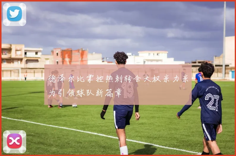 德泽尔比掌控热刺转会大权亲力亲为引领球队新篇章