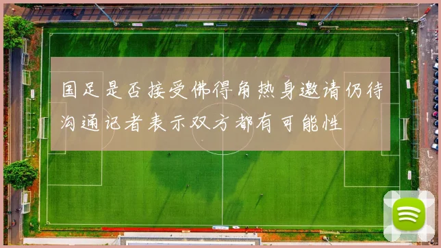 国足是否接受佛得角热身邀请仍待沟通记者表示双方都有可能性
