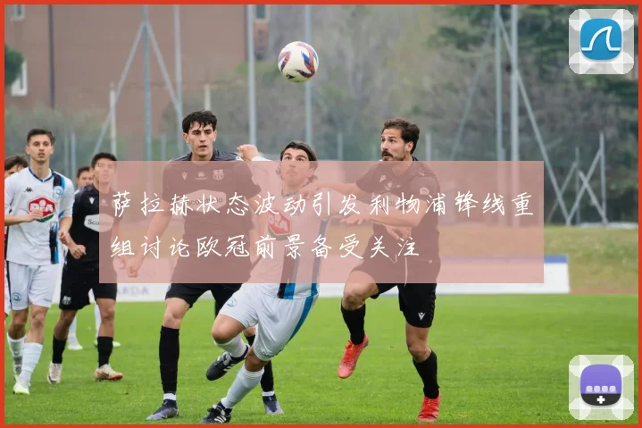 萨拉赫状态波动引发利物浦锋线重组讨论欧冠前景备受关注