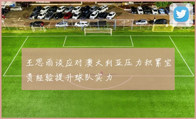 王思雨谈应对澳大利亚压力积累宝贵经验提升球队实力