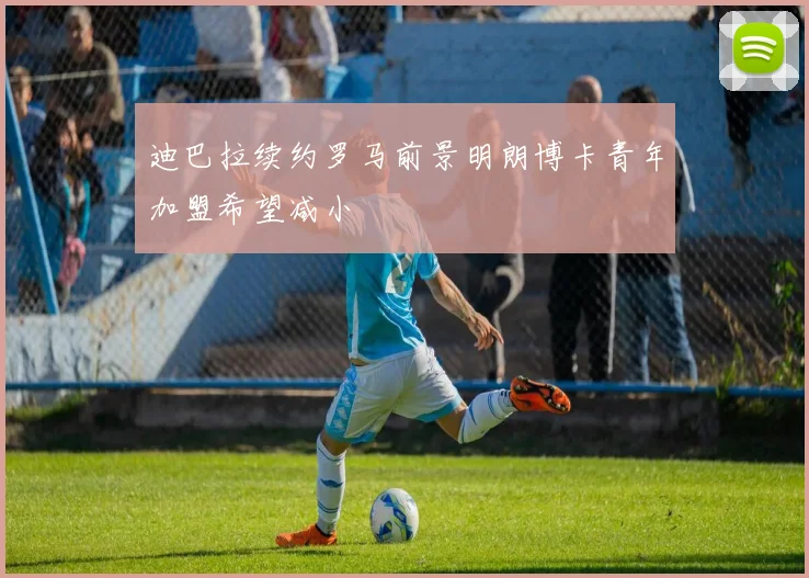 迪巴拉续约罗马前景明朗博卡青年加盟希望减小