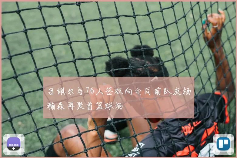 吕佩尔与76人签双向合同前队友杨瀚森再聚首篮球场