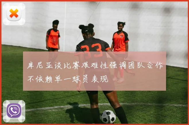 库尼亚谈比赛艰难性强调团队合作不依赖单一球员表现