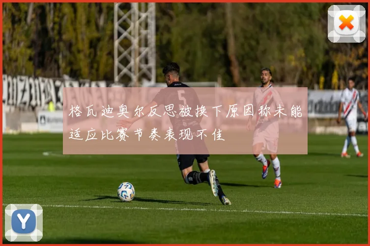 格瓦迪奥尔反思被换下原因称未能适应比赛节奏表现不佳