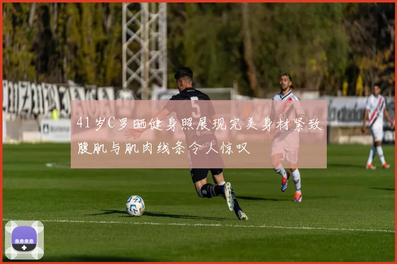 41岁C罗晒健身照展现完美身材紧致腹肌与肌肉线条令人惊叹