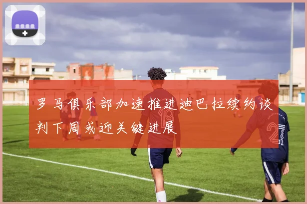 罗马俱乐部加速推进迪巴拉续约谈判下周或迎关键进展