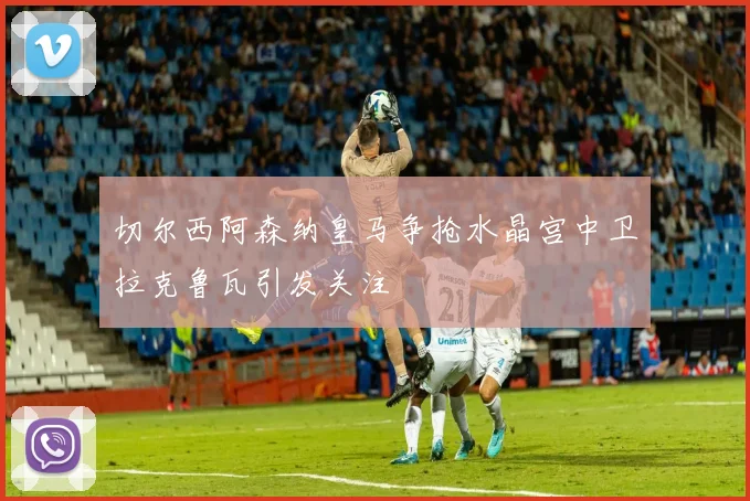 切尔西阿森纳皇马争抢水晶宫中卫拉克鲁瓦引发关注