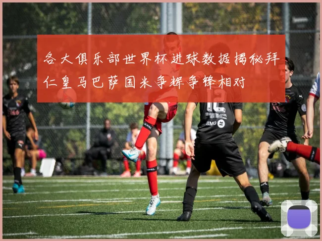 各大俱乐部世界杯进球数据揭秘拜仁皇马巴萨国米争辉争锋相对