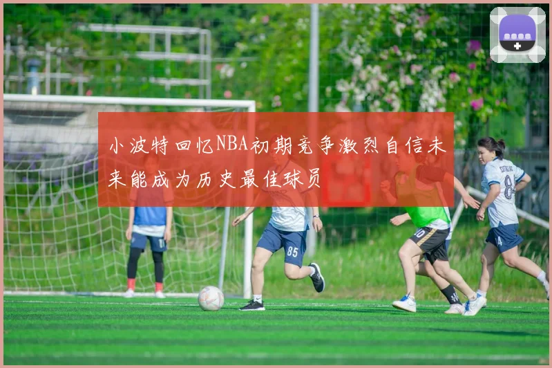 小波特回忆NBA初期竞争激烈自信未来能成为历史最佳球员