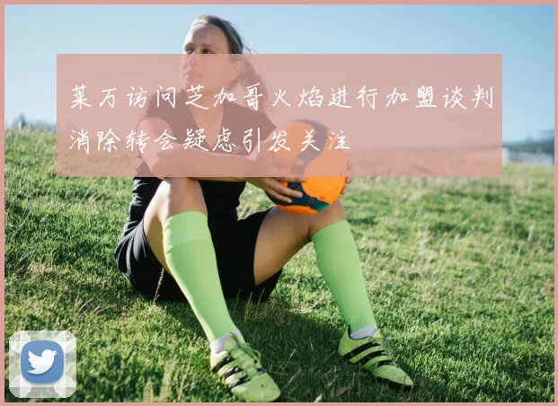 莱万访问芝加哥火焰进行加盟谈判消除转会疑虑引发关注