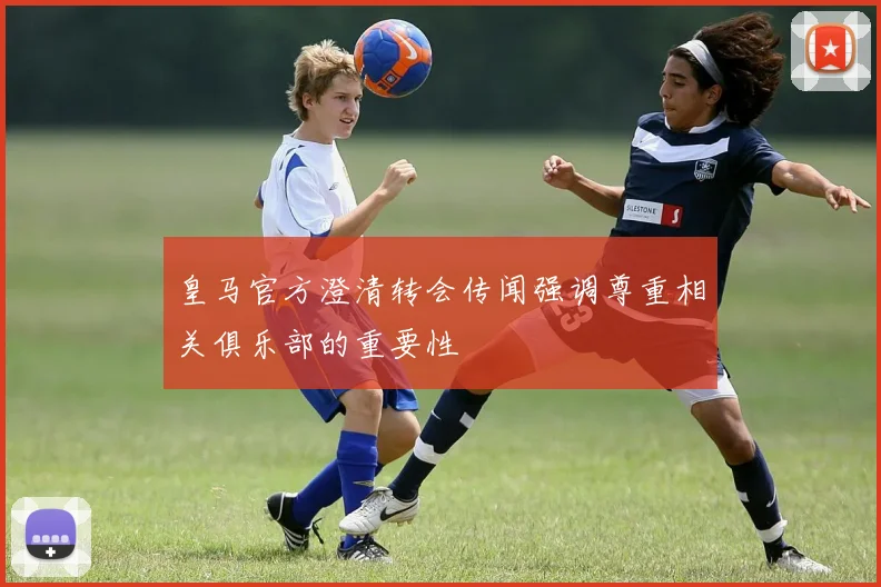 皇马官方澄清转会传闻强调尊重相关俱乐部的重要性