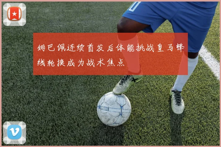 姆巴佩连续首发后体能挑战皇马锋线轮换成为战术焦点