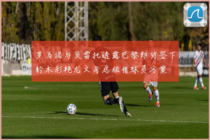 罗马诺与莫雷托透露巴黎即将签下铃木彩艳尤文考虑租借球员方案