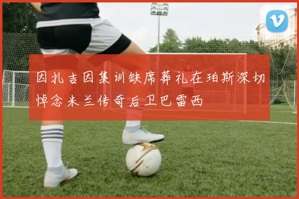 因扎吉因集训缺席葬礼在珀斯深切悼念米兰传奇后卫巴雷西